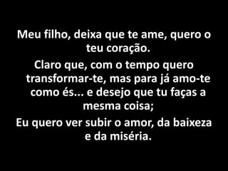 Meu filho, deixa que te ame, quero o
teu coração.
Claro que, com o tempo quero
transformar-te, mas para já amo-te
como és... e desejo que tu faças a
mesma coisa;
Eu quero ver subir o amor, da baixeza
e da miséria.
 