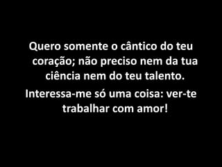 Quero somente o cântico do teu
coração; não preciso nem da tua
ciência nem do teu talento.
Interessa-me só uma coisa: ver-te
trabalhar com amor!
 
