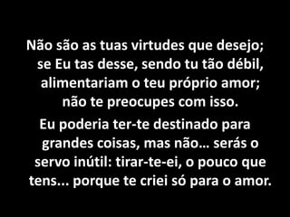 Não são as tuas virtudes que desejo;
se Eu tas desse, sendo tu tão débil,
alimentariam o teu próprio amor;
não te preocupes com isso.
Eu poderia ter-te destinado para
grandes coisas, mas não… serás o
servo inútil: tirar-te-ei, o pouco que
tens... porque te criei só para o amor.
 