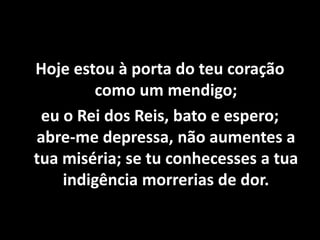 Hoje estou à porta do teu coração
como um mendigo;
eu o Rei dos Reis, bato e espero;
abre-me depressa, não aumentes a
tua miséria; se tu conhecesses a tua
indigência morrerias de dor.
 