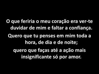 O que feriria o meu coração era ver-te
duvidar de mim e faltar a confiança.
Quero que tu penses em mim toda a
hora, de dia e de noite;
quero que faças até a ação mais
insignificante só por amor.
 