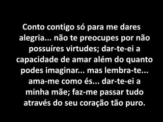 Conto contigo só para me dares
alegria... não te preocupes por não
possuíres virtudes; dar-te-ei a
capacidade de amar além do quanto
podes imaginar... mas lembra-te...
ama-me como és... dar-te-ei a
minha mãe; faz-me passar tudo
através do seu coração tão puro.
 