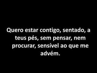 Quero estar contigo, sentado, a
teus pés, sem pensar, nem
procurar, sensível ao que me
advém.
 