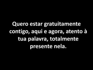 Quero estar gratuitamente
contigo, aqui e agora, atento à
tua palavra, totalmente
presente nela.
 