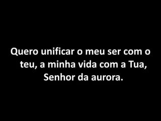 Quero unificar o meu ser com o
teu, a minha vida com a Tua,
Senhor da aurora.
 