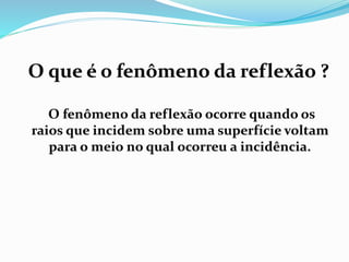 O que é o fenômeno da reflexão ? 
O fenômeno da reflexão ocorre quando os 
raios que incidem sobre uma superfície voltam 
para o meio no qual ocorreu a incidência. 
 