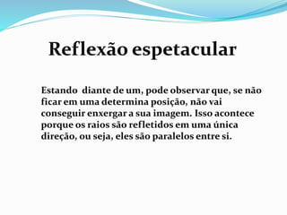 Reflexão espetacular 
Estando diante de um, pode observar que, se não 
ficar em uma determina posição, não vai 
conseguir enxergar a sua imagem. Isso acontece 
porque os raios são refletidos em uma única 
direção, ou seja, eles são paralelos entre si. 
 