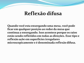 Reflexão difusa 
Quando você esta enxergando uma mesa, você pode 
ficar em qualquer posição ao redor da mesa que 
continua a enxergando. Isso acontece porque os raios 
estão sendo refletidos em todas as direções. Esse tipo e 
reflexão açõe em superfícies irregulares 
microscopicamente e é denominada reflexão difusa. 

