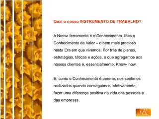 Qual o nosso INSTRUMENTO DE TRABALHO?
A Nossa ferramenta é o Conhecimento. Mas o
Conhecimento de Valor – o bem mais precioso
nesta Era em que vivemos. Por trás de planos,
estratégias, táticas e ações, o que agregamos aos
nossos clientes é, essencialmente, Know- how.
E, como o Conhecimento é perene, nos sentimos
realizados quando conseguimos, efetivamente,
fazer uma diferença positiva na vida das pessoas e
das empresas.
 