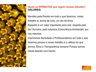 Quais os ATRIBUTOS que regem nossas atitudes?
(VALORES)
Movidos pela Paixão em tudo o que fazemos, nosso
trabalho é, acima de tudo, um ato de Amor.
Respeito é um valor importante para nós: respeito pelo
Ser Humano, pela natureza (Consciência Ambiental), por
nós mesmos.
Imprimimos Seriedade e Profissionalismo em tudo o que
fazemos porque o nosso trabalho é o reflexo do que
somos. Ética e Transparência sempre! Porque somos
Gente lidando com Gente.
 