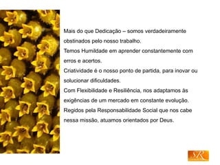 Mais do que Dedicação – somos verdadeiramente
obstinados pelo nosso trabalho.
Temos Humildade em aprender constantemente com
erros e acertos.
Criatividade é o nosso ponto de partida, para inovar ou
solucionar dificuldades.
Com Flexibilidade e Resiliência, nos adaptamos às
exigências de um mercado em constante evolução.
Regidos pela Responsabilidade Social que nos cabe
nessa missão, atuamos orientados por Deus.
 