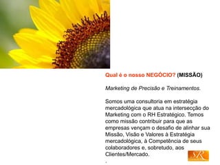 Qual é o nosso NEGÓCIO? (MISSÃO)
Marketing de Precisão e Treinamentos.
Somos uma consultoria em estratégia
mercadológica que atua na intersecção do
Marketing com o RH Estratégico. Temos
como missão contribuir para que as
empresas vençam o desafio de alinhar sua
Missão, Visão e Valores à Estratégia
mercadológica, à Competência de seus
colaboradores e, sobretudo, aos
Clientes/Mercado.
.
 