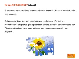 No que ACREDITAMOS? (VISÃO)
A nossa essência – refletida em nossa Missão Pessoal - é a construção de Valor
nas pessoas.
Estamos convictos que nenhuma Marca se sustenta se não estiver
fundamentada em pilares que representem sólidos atributos compartilhados por
Clientes e Colaboradores e por todos os agentes que agregam valor ao
negócio.
 