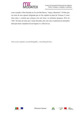 Centro de Formação Profissional da indústria
                                                            Têxtil, Vestuário, Confeção e Lanifícios


como exemplo o filme baseado no livro do Dan Brown, “Anjos e Demónios”. O filme gira
em torno de uma cápsula refrigerada que no fim explode na praça do Vaticano. E como
disse antes, o cientista que começou com este tema e as primeiras pesquisas, fê-lo em
1928. Até hoje um tema que é muito discutido, pois com uma só partícula de antimatéria
daria para fazer o propulsor de um foguete ir e voltar da Lua.




Texto escrito conforme o Acordo Ortográfico - convertido pelo Lince.




                                      Marianna Capuano
 