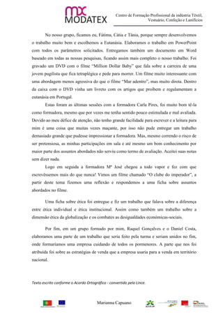 Centro de Formação Profissional da indústria Têxtil,
                                                                   Vestuário, Confeção e Lanifícios


       No nosso grupo, ficamos eu, Fátima, Cátia e Tânia, porque sempre desenvolvemos
o trabalho muito bem e escolhemos a Eutanásia. Elaboramos o trabalho em PowerPoint
com todos os parâmetros solicitados. Entregamos também um documento em Word
baseado em todas as nossas pesquisas, ficando assim mais completo o nosso trabalho. Foi
gravado um DVD com o filme “Million Dollar Baby” que fala sobre a carreira de uma
jovem pugilista que fica tetraplégica e pede para morrer. Um filme muito interessante com
uma abordagem menos agressiva do que o filme “Mar adentro”, mas muito direta. Dentro
da caixa com o DVD vinha um livreto com os artigos que proíbem e regulamentam a
eutanásia em Portugal.
       Estas foram as últimas sessões com a formadora Carla Pires, foi muito bom tê-la
como formadora, mesmo que por vezes me tenha sentido pouco estimulada e mal avaliada.
Devido ao meu défice de atenção, não tenho grande facilidade para escrever e a leitura para
mim é uma coisa que muitas vezes maçante, por isso não pude entregar um trabalho
demasiado grande que pudesse impressionar a formadora. Mas, mesmo correndo o risco de
ser pretensiosa, as minhas participações em sala e até mesmo um bom conhecimento por
maior parte dos assuntos abordados não serviu como termo de avaliação. Aceitei suas notas
sem dizer nada.
       Logo em seguida a formadora Mª José chegou a todo vapor e fez com que
escrevêssemos mais do que nunca! Vimos um filme chamado “O clube do imperador”, a
partir deste tema fizemos uma reflexão e respondemos a uma ficha sobre assuntos
abordados no filme.

       Uma ficha sobre ética foi entregue e fiz um trabalho que falava sobre a diferença
entre ética individual e ética institucional. Assim como também um trabalho sobre a
dimensão ética da globalização e os combates as desigualdades económicas-sociais.

       Por fim, em um grupo formado por mim, Raquel Gonçalves e o Daniel Costa,
elaboramos uma parte de um trabalho que seria feito pela turma e seriam unidos no fim,
onde formaríamos uma empresa cuidando de todos os pormenores. A parte que nos foi
atribuída foi sobre as estratégias de venda que a empresa usaria para a venda em território
nacional.




Texto escrito conforme o Acordo Ortográfico - convertido pelo Lince.



                                      Marianna Capuano
 