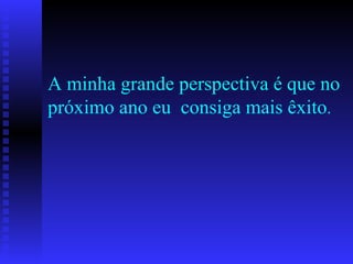 A minha grande perspectiva é que no próximo ano eu  consiga mais êxito . 