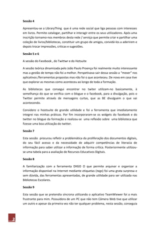3
Sessão 4
Apresentou-se a LibraryThing que é uma rede social que liga pessoas com interesses
em livros. Permite catalogar, partilhar e interagir entre os seus utilizadores. Após uma
inscrição tornamo-nos membros desta rede / serviço que permite criar e partilhar uma
coleção de livros/bibliotecas, constituir um grupo de amigos, convidá-los a aderirem e
depois trocar impressões, criticas e sugestões.
Sessão 5 e 6
A sessão do Facebook , do Twittwr e do Hotsuite
A sessão teórica dinamizada pelo João Paulo Proença foi realmente muito interessante
mas a gestão de tempo não foi a melhor. Perspetivava sair dessa sessão a “mexer” nos
aplicativos /ferramentas propostas mas não foi o que aconteceu. De novo em casa tive
que explorar as mesmas como aconteceu ao longo de toda a formação.
As bibliotecas que consegui encontrar no twiter utilizam-no basicamente, à
semelhança do que se verifica com o blogue e o facebook, para a divulgação, pois o
Twitter permite através de mensagens curtas, que as BE divulguem o que vai
acontecendo.
Considero o hootsuite de grande utilidade e foi a ferramenta que imediatamente
integrei nas minhas práticas. Por fim incorporaram-se os widgets do facebook e do
twitter no blogue da formação e realizou-se uma reflexão sobre uma biblioteca que
fizesse uma boa utilização do twitter.
Sessão 7
Esta sessão procurou refletir a problemática da proliferação dos documentos digitais,
do seu fácil acesso e da necessidade de adquirir competências de literacia de
informação para saber utilizar a informação de forma crítica. Posteriormente utilizou-
se uma tabela para a avaliação de Recursos Educativos Digitais.
Sessão 8
A familiarização com a ferramenta DIIGO O que permite arquivar e organizar a
informação disponível na Internet mediante etiquetas (tags) foi uma grata surpresa e
sem dúvida, das ferramentas apresentadas, de grande utilidade para ser utilizada nas
Bibliotecas Escolares.
Sessão 9
Esta sessão que se pretendia síncrona utilizando o aplicativo TeamWiewer foi a mais
frustrante para mim. Possuidora de um PC que não tem Câmera Web tive que utilizar
um outro e apesar da primeira vez não ter qualquer problema, nesta sessão, conseguia
 
