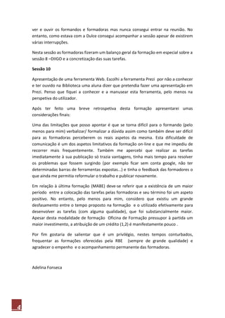 4
ver e ouvir os formandos e formadoras mas nunca consegui entrar na reunião. No
entanto, como estava com a Dulce consegui acompanhar a sessão apesar de existirem
várias interrupções.
Nesta sessão as formadoras fizeram um balanço geral da formação em especial sobre a
sessão 8 –DIIGO e a concretização das suas tarefas.
Sessão 10
Apresentação de uma ferramenta Web. Escolhi a ferramenta Prezi por não a conhecer
e ter ouvido na Biblioteca uma aluna dizer que pretendia fazer uma apresentação em
Prezi. Penso que fiquei a conhecer e a manusear esta ferramenta, pelo menos na
perspetiva do utilizador.
Após ter feito uma breve retrospetiva desta formação apresentarei umas
considerações finais:
Uma das limitações que posso apontar é que se torna difícil para o formando (pelo
menos para mim) verbalizar/ formalizar a dúvida assim como também deve ser difícil
para as formadoras perceberem os reais aspetos da mesma. Esta dificuldade de
comunicação é um dos aspetos limitativos da formação on-line e que me impediu de
recorrer mais frequentemente. Também me apercebi que realizar as tarefas
imediatamente à sua publicação só trazia vantagens, tinha mais tempo para resolver
os problemas que fossem surgindo (por exemplo ficar sem conta google, não ter
determinadas barras de ferramentas expostas...) e tinha o feedback das formadores o
que ainda me permitia reformular o trabalho e publicar novamente.
Em relação à última formação (MABE) deve-se referir que a existência de um maior
período entre a colocação das tarefas pelas formadoras e seu término foi um aspeto
positivo. No entanto, pelo menos para mim, considero que existiu um grande
desfasamento entre o tempo proposto na formação e o utilizado efetivamente para
desenvolver as tarefas (com alguma qualidade), que foi substancialmente maior.
Apesar desta modalidade de formação Oficina de Formação pressupor à partida um
maior investimento, a atribuição de um crédito (1,2) é manifestamente pouco .
Por fim gostaria de salientar que é um privilégio, nestes tempos conturbados,
frequentar as formações oferecidas pela RBE (sempre de grande qualidade) e
agradecer o empenho e o acompanhamento permanente das formadoras.
Adelina Fonseca
 