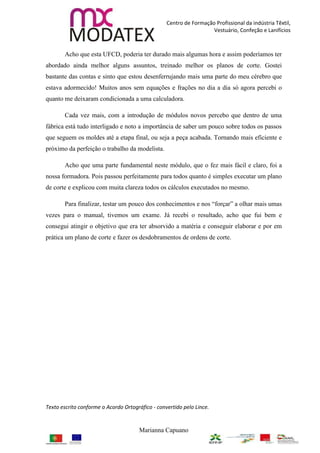Centro de Formação Profissional da indústria Têxtil,
                                                                    Vestuário, Confeção e Lanifícios



       Acho que esta UFCD, poderia ter durado mais algumas hora e assim poderíamos ter
abordado ainda melhor alguns assuntos, treinado melhor os planos de corte. Gostei
bastante das contas e sinto que estou desenferrujando mais uma parte do meu cérebro que
estava adormecido! Muitos anos sem equações e frações no dia a dia só agora percebi o
quanto me deixaram condicionada a uma calculadora.

       Cada vez mais, com a introdução de módulos novos percebo que dentro de uma
fábrica está tudo interligado e noto a importância de saber um pouco sobre todos os passos
que seguem os moldes até a etapa final, ou seja a peça acabada. Tornando mais eficiente e
próximo da perfeição o trabalho da modelista.

       Acho que uma parte fundamental neste módulo, que o fez mais fácil e claro, foi a
nossa formadora. Pois passou perfeitamente para todos quanto é simples executar um plano
de corte e explicou com muita clareza todos os cálculos executados no mesmo.

       Para finalizar, testar um pouco dos conhecimentos e nos “forçar” a olhar mais umas
vezes para o manual, tivemos um exame. Já recebi o resultado, acho que fui bem e
consegui atingir o objetivo que era ter absorvido a matéria e conseguir elaborar e por em
prática um plano de corte e fazer os desdobramentos de ordens de corte.




Texto escrito conforme o Acordo Ortográfico - convertido pelo Lince.


                                      Marianna Capuano
 