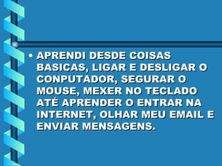 APRENDI DESDE COISAS BASICAS, LIGAR E DESLIGAR O CONPUTADOR, SEGURAR O MOUSE, MEXER NO TECLADO ATÉ APRENDER O ENTRAR NA INTERNET, OLHAR MEU EMAIL E ENVIAR MENSAGENS. 