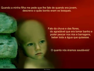 Quando a minha filha me pede que lhe fale de quando era jovem,  descrevo o quão bonito eram os bosques. Falo da chuva e das flores,  do agradável que era tomar banho e poder pescar nos rios e barragens, beber toda a água que quisesse. O quanto nós éramos saudáveis!  