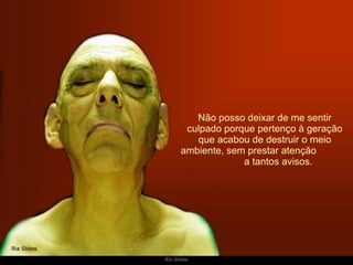 Não posso deixar de me sentir culpado porque pertenço à geração que acabou de destruir o meio ambiente, sem prestar atenção  a tantos avisos. 