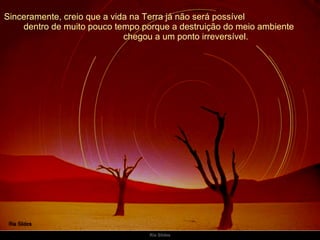 Sinceramente, creio que a vida na Terra já não será possível  dentro de muito pouco tempo porque a destruição do meio ambiente  chegou a um ponto irreversível. 