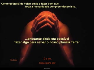 Como gostaria de voltar atrás e fazer com que  toda a humanidade compreendesse isto...  ...enquanto ainda era possível fazer algo para salvar o nosso planeta Terra! É o fim. Clique para sair 