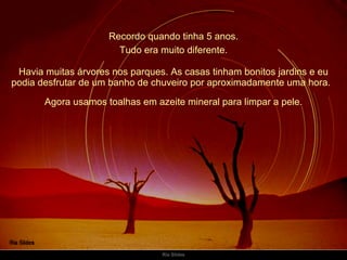 Recordo quando tinha 5 anos. Havia muitas árvores nos parques. As casas tinham bonitos jardins e eu podia desfrutar de um banho de chuveiro por aproximadamente uma hora.   Tudo era muito diferente. Agora usamos toalhas em azeite mineral para limpar a pele. 