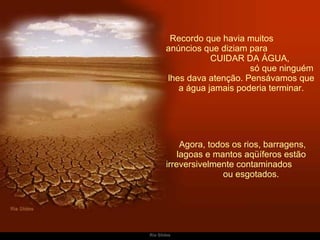 Recordo que havia muitos  anúncios que diziam para  CUIDAR DA ÁGUA,  só que ninguém lhes dava atenção. Pensávamos que a água jamais poderia terminar.   Agora, todos os rios, barragens, lagoas e mantos aqüíferos estão irreversivelmente contaminados  ou esgotados. 