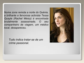 Numa zona remota a norte do Quénia, a brilhante e fervorosa activista Tessa Quayle (Rachel Weisz) é encontrada brutalmente assassinada. O seu companheiro de viagem, um médico local, desapareceu. Tudo indica tratar-se de um crime passional. 