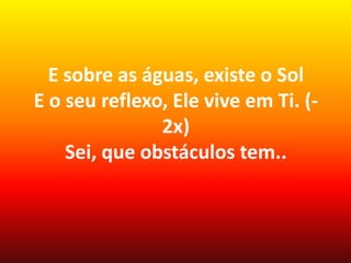 E sobre as águas, existe o Sol
E o seu reflexo, Ele vive em Ti. (-
2x)
Sei, que obstáculos tem..
 