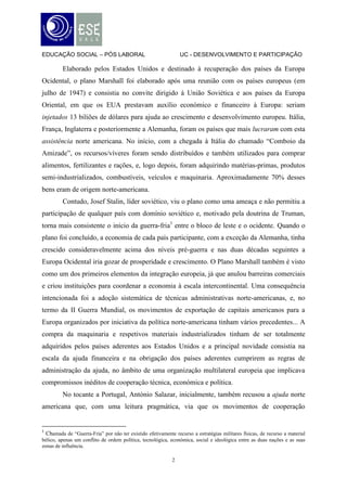 EDUCAÇÃO SOCIAL – PÓS LABORAL                                   UC - DESENVOLVIMENTO E PARTICIPAÇÃO

         Elaborado pelos Estados Unidos e destinado à recuperação dos países da Europa
Ocidental, o plano Marshall foi elaborado após uma reunião com os países europeus (em
julho de 1947) e consistia no convite dirigido à União Soviética e aos países da Europa
Oriental, em que os EUA prestavam auxílio económico e financeiro à Europa: seriam
injetados 13 biliões de dólares para ajuda ao crescimento e desenvolvimento europeu. Itália,
França, Inglaterra e posteriormente a Alemanha, foram os países que mais lucraram com esta
assistência norte americana. No início, com a chegada à Itália do chamado “Comboio da
Amizade”, os recursos/víveres foram sendo distribuídos e também utilizados para comprar
alimentos, fertilizantes e rações, e, logo depois, foram adquirindo matérias-primas, produtos
semi-industrializados, combustíveis, veículos e maquinaria. Aproximadamente 70% desses
bens eram de origem norte-americana.
         Contudo, Josef Stalin, líder soviético, viu o plano como uma ameaça e não permitiu a
participação de qualquer país com domínio soviético e, motivado pela doutrina de Truman,
torna mais consistente o início da guerra-fria1 entre o bloco de leste e o ocidente. Quando o
plano foi concluído, a economia de cada país participante, com a exceção da Alemanha, tinha
crescido consideravelmente acima dos níveis pré-guerra e nas duas décadas seguintes a
Europa Ocidental iria gozar de prosperidade e crescimento. O Plano Marshall também é visto
como um dos primeiros elementos da integração europeia, já que anulou barreiras comerciais
e criou instituições para coordenar a economia à escala intercontinental. Uma consequência
intencionada foi a adoção sistemática de técnicas administrativas norte-americanas, e, no
termo da II Guerra Mundial, os movimentos de exportação de capitais americanos para a
Europa organizados por iniciativa da política norte-americana tinham vários precedentes... A
compra da maquinaria e respetivos materiais industrializados tinham de ser totalmente
adquiridos pelos países aderentes aos Estados Unidos e a principal novidade consistia na
escala da ajuda financeira e na obrigação dos países aderentes cumprirem as regras de
administração da ajuda, no âmbito de uma organização multilateral europeia que implicava
compromissos inéditos de cooperação técnica, económica e política.
         No tocante a Portugal, António Salazar, inicialmente, também recusou a ajuda norte
americana que, com uma leitura pragmática, via que os movimentos de cooperação


1
  Chamada de “Guerra-Fria” por não ter existido efetivamente recurso a estratégias militares físicas, de recurso a material
bélico, apenas um conflito de ordem política, tecnológica, económica, social e ideológica entre as duas nações e as suas
zonas de influência.

                                                            2
 