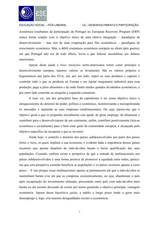 EDUCAÇÃO SOCIAL – PÓS LABORAL                      UC - DESENVOLVIMENTO E PARTICIPAÇÃO

económica resultantes da participação de Portugal no European Recovery Program (ERP)
nunca foram criados com o objetivo único de uma efetiva integração – paradigma de
desenvolvimento – mas sim de uma cooperação para fins económicos – paradigma de
crescimento económico. Mas, a débil conjuntura económica europeia na altura (pós guerra),
em que Portugal não era de todo alheio, levou a que Salazar sucumbisse aos dólares
americanos.
       Apesar desta ajuda e boas intenções norte-americanas terem como princípio o
desenvolvimento europeu, maiores valores se levantaram. São os valores próprios e
hegemónicos por parte dos EUA, em, por um lado, impor os seus produtos e capitais e
controlar tudo o que se produzia na Europa e em injetar maquinaria industrial para essa
produção, paga a juros altíssimos e de onde foram tirados grandes dividendos económicos, e
por outro lado controlar ou aniquilar a expansão comunista.
       A meu ver, um dos princípios base do capitalismo é ter como objetivo único o
enriquecimento do detentor do poder, político e económico, monitorizando e monopolizando
os mercados e injetando as suas empresas (multinacionais). Ou seja, parece-me que o
objetivo geral a que se propunha inicialmente esta ajuda, de gerar emprego, de dinamizar e
contribuir para o desenvolvimento de um continente, enfim, contribuir positivamente (leia-se
económica e socialmente) para o bem estar geral da comunidade europeia, é alcançado pelo
objetivo específico de recuperar o que se investiu!
       Ainda hoje, o controlo e domínio dos países subdesenvolvidos por parte dos países
fortes e ricos, os quais impõem a sua economia, é evidente dada a impotência desses países
recetores que apenas dispõem de mão-de-obra barata e baixa qualificação das suas
populações. Contudo, embora exista a perspetiva de que a entrada de multinacionais nos
países subdesenvolvidos é uma forma positiva de promover a equidade entre todos, parece-
me que esta perspetiva somente beneficia as populações e os países recetores apenas a curto
prazo… E isto porque essas multinacionais apenas aí permanecem até que a mão-de-obra se
mantenham barata e/ou até que as compense economicamente, ou seja, abandonam o país
após recuperação do investimento efetuado, procurando outro país com mão-de-obra mais
barata ou até mesmo deixando de existir por terem garantido o objetivo principal, vantagem
económica. Apesar dessa hipotética ajuda, a médio e longo prazo tende a gerar mais
desemprego e, logo, cria maiores desigualdades sociais e económicas.



                                               3
 