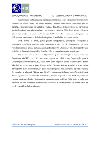 EDUCAÇÃO SOCIAL – PÓS LABORAL                     UC - DESENVOLVIMENTO E PARTICIPAÇÃO

       Recentemente os historiadores vêm questionando não só os verdadeiros motivos como
também os efeitos gerais do Plano Marshall. Alguns historiadores acreditam que os
benefícios do plano foram na verdade o resultado de políticas de laissez faire que permitiram
a estabilização de mercados através do crescimento económico. Além disso, alguns criticam o
plano por estabelecer uma tendência dos EUA a ajudar economias estrangeiras em
dificuldades, valendo-se do dinheiro dos impostos dos cidadãos norte-americanos.
       Desta forma, os EUA, como grande superpotência, conseguem concretizar a
hegemonia económica sobre o velho continente e esta Era de Prosperidade, de onde
resultaram anos de grande expansão, conhecidos pelos 30 Gloriosos, vêm estabelecer dívidas
infindáveis, das quais de gratidão e de subserviência europeia aos norte americanos.
       Até mesmo com a criação da Organização para a Cooperação e Desenvolvimento
Económico (OCDE) em 1961, que teve origem em 1948 como Organização para a
Cooperação Económica (OECE), e que tinha como objetivo ajudar a administrar o Plano
Marshall para a reconstrução da Europa após a Segunda Guerra Mundial, e pelos países
participantes e que a constituem, os quais produzem juntos mais da metade de toda a riqueza
do mundo – o chamado “Grupo dos Ricos” – mostra que todas as intenções estratégicas
destas organizações são somente de controlar, dominar e aplicar as suas políticas perante os
estados subdesenvolvidos, limitando-os a essas mesmas políticas. Cabe assim a cada país
defender os seus interesses e estrutura-los adequada e favoravelmente de forma a não se
perder a sua identidade e soberania.




Docente: António Fragoso                           Discente: Ricardo da Palma, nº 43043



                                              4
 