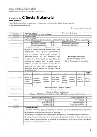 ESCOLA SECUNDÁRIA AUGUSTO GOMES
ENSINO BÁSICO | PROJETO COMO NA VIDA | 2011-12




Disciplina de              Ciência Naturais
Sofia Pimenta        1,2


1
    Grupo 520, Departamento de Ciências Exactas e Experimentais, Escola Secundária Augusto Gomes, Matosinhos
2
    E-mail: sofiapimenta@esag-edu.net

                                                                                                                    2ºdesafio-problema
    Nome do projecto        Viajar no espaço                                        Duração     35 Aulas
        Questão             E se a nossa sal de aula fosse em Marte?
        Disciplina          Ciências Naturais
         Unidade            A Terra no espaço
     Palavras-chave         Sistema. Subsistemas. Sistemas abertos e sistemas fechados. Água. Solo. Ar. Seres vivos. Célula.
                                        Comunicação                  X              Pensamento crítico                    X
Competências gerais                     Tomada de decisões           X              Mobilização de saberes                X
                                        Trabalho colaborativo        X              Autonomia e Iniciativa                X
                            O projeto iniciou-se com uma ida ao planetário, onde
                            decorreu a apresentação dos sistema solar e uma
                            palestra sobre a VIDA. Seguiu-se o visionamento do
                            filme de animação “Wall-E” (visão ficcionada da
                            exploração espacial,          que    será    contraposta       pelas               Ferramentas pedagógicas:
         Atividade
                            limitações do ser humano, pela sua dependência das                                 Levantamento de questões;
        Motivadora
                            condições     do    planeta     Terra        e    pelas     enormes        Manual de utilização do laboratório.
                            distâncias envolvidas nas viagens espaciais). Por fim,
                            explorou-se um vídeo sobre o estado atual da
                            exploração     espacial      através    da       Estação    Espacial
                            Internacional, ISS.
                                                                                                                                              Grupo
                              Grupo I          Grupo II           Grupo III            Grupo IV     Grupo V       Grupo VI     Grupo VII
                                                                                                                                                 VIII

                                                                                                   João Ol.
    Grupos de trabalho      Catarina S.                         Carolina L.       Filipe Gord.                    Matilde O.   João R.
                                            António P.                                             João S.                                  Luís F.
                            André Silva                         Hugo Sev.         Francisca F.                    Marta R.     Nuno A.      Miguel Ol.
                                            André Paiva                                            Lenora F.
                            Joana S.                            Filipe Mach.      Hugo Carval.                    Manuel V.    Rodrigo R.   João Rei
                                            Cláudia Pinto                                          Miguel M.
                            Bruno Lopes


                                                                   Atividades práticas e relatório científico
     Projeto de grupo
                                                                               Desafio interdisciplinar
                                                                        Manual do utilizador do laboratório
Projetos individuais                   Maqueta e ficha técnica: Sociedade tecnologia e Ciência, no conhecimento do universo.


                                      Manual utilizador laboratório               X                                Trabalho laboratorial     X
                                               Relatório científico               X                                     Reflexão crítica     X
         Produtos
                                                          Maqueta                 X                                              Blogue      X
                                                      Ficha técnica               X                                    Portefólio digital    X
                                                      Prova escrita               X                                Prova interdisciplinar    X
         Avaliação
                                             Comunicação pública                  X                                   Questões de aulas      X
         Reflexão           O que correu bem?
                            A atividade motivadora gerou um conjunto de questões que foram adequadamente integradas e
                            exploradas nos conteúdos programáticos da disciplina;
                            -A metodologia usada possibilitou o trabalho em laboratório e a elaboração de relatório científico;
                            -O reforço no acompanhamento e no fornecimento de suportes variados no desenvolvimento das
                            tarefas produziu efeitos positivos na melhoria do desempenho, cumprimento e rigor nas tarefas
                            realizadas por grande parte dos alunos.




                                                                                                                                                        1
 