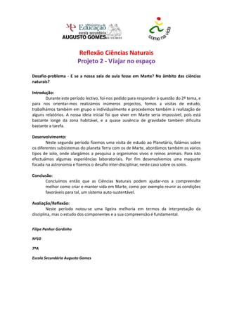 Reflexão Ciências Naturais
                         Projeto 2 - Viajar no espaço

Desafio-problema - E se a nossa sala de aula fosse em Marte? No âmbito das ciências
naturais?

Introdução:
       Durante este período lectivo, foi-nos pedido para responder à questão do 2º tema, e
para nos orientar-mos realizámos inúmeros projectos, fomos a visitas de estudo,
trabalhámos também em grupo e individualmente e procedemos também à realização de
alguns relatórios. A nossa ideia inicial foi que viver em Marte seria impossível, pois está
bastante longe da zona habitável, e a quase ausência de gravidade também dificulta
bastante a tarefa.

Desenvolvimento:
        Neste segundo período fizemos uma visita de estudo ao Planetário, falámos sobre
os diferentes subsistemas do planeta Terra com os de Marte, abordámos também os vários
tipos de solo, onde alargámos a pesquisa a organismos vivos e reinos animais. Para isto
efectuámos algumas experiências laboratoriais. Por fim desenvolvemos uma maquete
focada na astronomia e fizemos o desafio inter-disciplinar, neste caso sobre os solos.

Conclusão:
      Concluímos então que as Ciências Naturais podem ajudar-nos a compreender
      melhor como criar e manter vida em Marte, como por exemplo reunir as condições
      favoráveis para tal, um sistema auto-sustentável.

Avaliação/Reflexão:
        Neste período notou-se uma ligeira melhoria em termos da interpretação da
disciplina, mas o estudo dos componentes e a sua compreensão é fundamental.


Filipe Penhor Gordinho

Nº10

7ºA

Escola Secundária Augusto Gomes
 