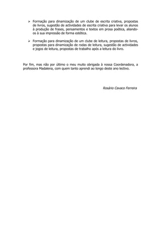  Formação para dinamização de um clube de escrita criativa, propostas
     de livros, sugestão de actividades de escrita criativa para levar os alunos
     à produção de frases, pensamentos e textos em prosa poética, aliando-
     os à sua impressão de forma estética.

    Formação para dinamização de um clube de leitura, propostas de livros,
     propostas para dinamização de rodas de leitura, sugestão de actividades
     e jogos de leitura, propostas de trabalho após a leitura do livro.



Por fim, mas não por último o meu muito obrigada à nossa Coordenadora, a
professora Madalena, com quem tanto aprendi ao longo deste ano lectivo.




                                                       Rosário Cavaco Ferreira
 