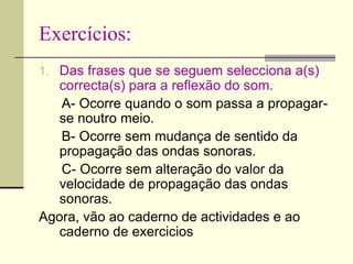 Exercícios:
1. Das frases que se seguem selecciona a(s)
correcta(s) para a reflexão do som.
A- Ocorre quando o som passa a propagar-
se noutro meio.
B- Ocorre sem mudança de sentido da
propagação das ondas sonoras.
C- Ocorre sem alteração do valor da
velocidade de propagação das ondas
sonoras.
Agora, vão ao caderno de actividades e ao
caderno de exercicios
 