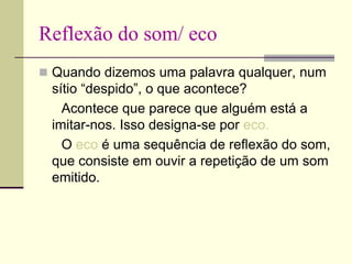 Reflexão do som/ eco
 Quando dizemos uma palavra qualquer, num
sítio “despido”, o que acontece?
Acontece que parece que alguém está a
imitar-nos. Isso designa-se por eco.
O eco é uma sequência de reflexão do som,
que consiste em ouvir a repetição de um som
emitido.
 