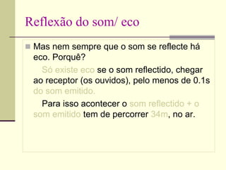 Reflexão do som/ eco
 Mas nem sempre que o som se reflecte há
eco. Porquê?
Só existe eco se o som reflectido, chegar
ao receptor (os ouvidos), pelo menos de 0.1s
do som emitido.
Para isso acontecer o som reflectido + o
som emitido tem de percorrer 34m, no ar.
 