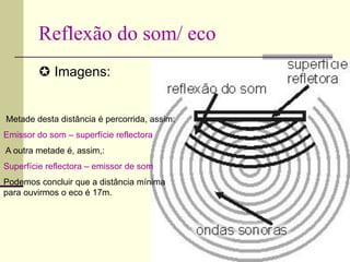 Reflexão do som/ eco
 Imagens:
Metade desta distância é percorrida, assim:
Emissor do som – superfície reflectora
A outra metade é, assim,:
Superfície reflectora – emissor de som
Podemos concluir que a distância mínima
para ouvirmos o eco é 17m.
 