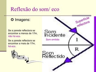 Reflexão do som/ eco
 Imagens:
Som emitido
Se a parede reflectora se
encontrar a menos de 17m,
não há eco.
Se a parede reflectora se
encontrar a mais de 17m,
há eco.
 
