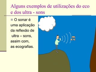 Alguns exemplos de utilizações do eco
e dos ultra - sons
 O sonar é
uma aplicação
da reflexão de
ultra – sons,
assim com,
as ecografias.
 