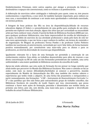 Estabelecimentos Prisionais, entre outros aspetos, por alargar a promoção da leitura a
destinatários e espaços não convencionais, como os reclusos e as penitenciárias.
A elaboração de exercícios sobre catalogação e indexação para quem, como eu, tem poucos
conhecimentos e experiência, a esse nível, foi também bastante importante, pese embora no
meu caso, a necessidade de continuar a ser muito mais aprofundado e sobretudo exercitado,
em termos práticos.

A listagem de boas práticas das BEs na área da disponibilização/difusão de recursos
educativos digitais (3 links) e o preenchimento de uma grelha para avaliação de um deles,
permitiu-me explorar com mais atenção, alguns dos sítios que por curiosidade ou necessidade
achei por bem conhecer mais a fundo. O portal da Rede de Bibliotecas Escolares (RBE) por ser,
para qualquer professor bibliotecário, uma fonte imprescindível de recolha de informação e
de apoio, no âmbito do exercício da sua atividade profissional e ainda pelo facto de este ter
uma nova apresentação, o que me levou a quer conhece-lo melhor, em termos de conteúdo e
de organização. Os Blogues da professora Teresa Pombo e do professor Carlos Pinheiro
também me suscitavam, já anteriormente, curiosidade por ouvir falar deles, de forma bastante
positiva nomeadamente, por constituírem uma mais-valia para os alunos e para os
professores, ao nível da diversidade de recursos que disponibilizam.

Igualmente relevante foi o facto de esta formação ter permitido a construção de um
conhecimento coletivo. Com efeito, os trabalhos desenvolvidos para além de visaram a sua
direta concretização na BE de cada um dos formandos pretenderam dar também, uma certa
uniformidade e uma maior qualidade às bibliotecas escolares do concelho de Loulé.
Apraz-me ainda salientar, que esta acção de formação fez-me pensar no longo caminho que
ainda tenho que percorrer no Mundo das Bibliotecas Escolares. Mas como o caminho se faz ao
andar, com mais ou menos dificuldades/facilidades já comecei a percorrê-lo, munida
especialmente do Modelo de Autoavaliação das BEs, mas também dos muitos saberes e
experiencias que tenho vindo a adquirir, de uma forma tão prazenteira e enriquecedora a
partir nomeadamente, das formações: “ A BE – Instrumento de Desenvolvimento Curricular I e
II” e das partilhas que têm sido feitas pelo extraordinário grupo de trabalho concelhio, das
Bibliotecas Escolares do concelho de Loulé. Espero por isso, sinceramente, que possa
continuar a haver mais ações de formação, pensadas e dinamizadas nos moldes desta, no
próximo ano letivo, pois são, sem dúvida, uma mais-valia para o exigente e diversificado
trabalho do actual Professor Bibliotecário.




28 de Junho de 2011                                            A Formanda

                                                         Ana Maria Palma




                                                                                            2
 