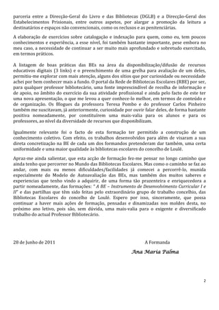 parceria entre a Direcção-Geral do Livro e das Bibliotecas (DGLB) e a Direcção-Geral dos
Estabelecimentos Prisionais, entre outros aspetos, por alargar a promoção da leitura a
destinatários e espaços não convencionais, como os reclusos e as penitenciárias.
A elaboração de exercícios sobre catalogação e indexação para quem, como eu, tem poucos
conhecimentos e experiência, a esse nível, foi também bastante importante, pese embora no
meu caso, a necessidade de continuar a ser muito mais aprofundado e sobretudo exercitado,
em termos práticos.

A listagem de boas práticas das BEs na área da disponibilização/difusão de recursos
educativos digitais (3 links) e o preenchimento de uma grelha para avaliação de um deles,
permitiu-me explorar com mais atenção, alguns dos sítios que por curiosidade ou necessidade
achei por bem conhecer mais a fundo. O portal da Rede de Bibliotecas Escolares (RBE) por ser,
para qualquer professor bibliotecário, uma fonte imprescindível de recolha de informação e
de apoio, no âmbito do exercício da sua atividade profissional e ainda pelo facto de este ter
uma nova apresentação, o que me levou a quer conhece-lo melhor, em termos de conteúdo e
de organização. Os Blogues da professora Teresa Pombo e do professor Carlos Pinheiro
também me suscitavam, já anteriormente, curiosidade por ouvir falar deles, de forma bastante
positiva nomeadamente, por constituírem uma mais-valia para os alunos e para os
professores, ao nível da diversidade de recursos que disponibilizam.

Igualmente relevante foi o facto de esta formação ter permitido a construção de um
conhecimento coletivo. Com efeito, os trabalhos desenvolvidos para além de visaram a sua
direta concretização na BE de cada um dos formandos pretenderam dar também, uma certa
uniformidade e uma maior qualidade às bibliotecas escolares do concelho de Loulé.
Apraz-me ainda salientar, que esta acção de formação fez-me pensar no longo caminho que
ainda tenho que percorrer no Mundo das Bibliotecas Escolares. Mas como o caminho se faz ao
andar, com mais ou menos dificuldades/facilidades já comecei a percorrê-lo, munida
especialmente do Modelo de Autoavaliação das BEs, mas também dos muitos saberes e
experiencias que tenho vindo a adquirir, de uma forma tão prazenteira e enriquecedora a
partir nomeadamente, das formações: “ A BE – Instrumento de Desenvolvimento Curricular I e
II” e das partilhas que têm sido feitas pelo extraordinário grupo de trabalho concelhio, das
Bibliotecas Escolares do concelho de Loulé. Espero por isso, sinceramente, que possa
continuar a haver mais ações de formação, pensadas e dinamizadas nos moldes desta, no
próximo ano letivo, pois são, sem dúvida, uma mais-valia para o exigente e diversificado
trabalho do actual Professor Bibliotecário.




28 de Junho de 2011                                            A Formanda

                                                         Ana Maria Palma




                                                                                            2
 