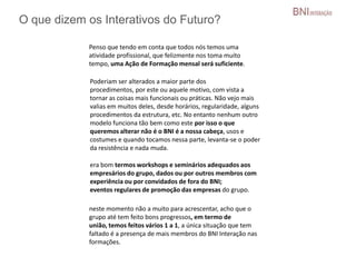 O que dizem os Interativos do Futuro?
Penso que tendo em conta que todos nós temos uma
atividade profissional, que felizmente nos toma muito
tempo, uma Ação de Formação mensal será suficiente.
Poderiam ser alterados a maior parte dos
procedimentos, por este ou aquele motivo, com vista a
tornar as coisas mais funcionais ou práticas. Não vejo mais
valias em muitos deles, desde horários, regularidade, alguns
procedimentos da estrutura, etc. No entanto nenhum outro
modelo funciona tão bem como este por isso o que
queremos alterar não é o BNI é a nossa cabeça, usos e
costumes e quando tocamos nessa parte, levanta-se o poder
da resistência e nada muda.
era bom termos workshops e seminários adequados aos
empresários do grupo, dados ou por outros membros com
experiência ou por convidados de fora do BNI;
eventos regulares de promoção das empresas do grupo.
neste momento não a muito para acrescentar, acho que o
grupo até tem feito bons progressos, em termo de
união, temos feitos vários 1 a 1, a única situação que tem
faltado é a presença de mais membros do BNI Interação nas
formações.
 