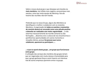 Sobre o nosso atual grupo o que desejava sem duvida era
mais membros, isto reflete mais negócio, acrescentava mais
eventos, coisa que nesta equipa de liderança, fora do
horário das reuniões não tem havido.
Pretendo que no nosso Grupo, alguns dos Membros se
identifiquem e melhor e colaborem com os restantes
Membros. A organização de todos os eventos e momentos
de convívio deverá ser encarado como uma atitude positiva
e deverão ser realizados com maior regularidade.....e não
estarmos necessariamente da reunião semanal ou das
formações.....devemos criar a cultura de nos encontrarmos e
partilharmos oportunidades em outros momentos e
situações diárias, porque há pessoas que nunca
colaboram, aparecem ou participam.....
.. o que eu queria deste grupo...um grupo que funcionasse
como grupo.
A utilização dos serviços dos membros dos grupos teriam
que ser negociadas com muita clareza e honestidade para
que o grupo ganhasse força e assim haveria um interesse
real de outras empresas quererem entrar no grupo.
 