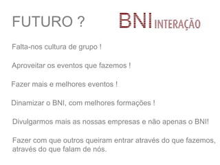 FUTURO ?
Falta-nos cultura de grupo !
Aproveitar os eventos que fazemos !
Divulgarmos mais as nossas empresas e não apenas o BNI!
Fazer com que outros queiram entrar através do que fazemos,
através do que falam de nós.
Fazer mais e melhores eventos !
Dinamizar o BNI, com melhores formações !
 