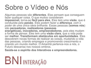 Sobre o Vídeo e Nós
Algumas pessoas são diferentes. Elas pensam que conseguem
fazer qualquer coisa. O que muitos consideram
impossível, torna-se fácil para eles. Eles tem uma visão, que é
conduzida pela paixão. Eles podem fazer a diferença, com o
poder de uma única ideia brilhante. Essas pessoas (somos nós)
são pensadores, realizadores (pessoas
energéticas), inovadores, empreendedores, pois eles mudam
a forma de pensar. Eles tem uma visão clara, que a vida pode
ser melhor. Transformam obstáculos em oportunidades. Eles
descobrem novas formas de realizar as coisas, mudando a vida
das pessoas, criando empregos e promovendo crescimento e
criando um mundo melhor. O Amanhã pertence-nos a nós, o
Futuro descansa nos nossos ombros.
Saúda-se o espírito dos Interativos e empreendedores.
 